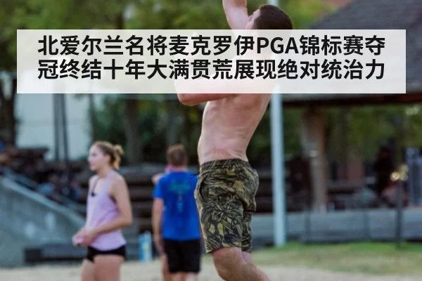 北爱尔兰名将麦克罗伊PGA锦标赛夺冠终结十年大满贯荒展现绝对统治力